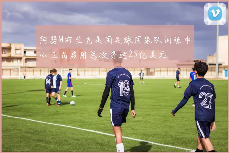阿瑟M布兰克美国足球国家队训练中心正式启用总投资达25亿美元
