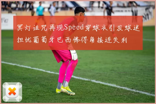 冥灯诅咒再现Speed穿球衣引发球迷担忧葡萄牙巴西佛得角接连失利