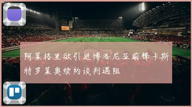 阿莱格里欲引进博洛尼亚前锋卡斯特罗莱奥续约谈判遇阻