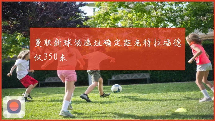 曼联新球场选址确定距老特拉福德仅350米