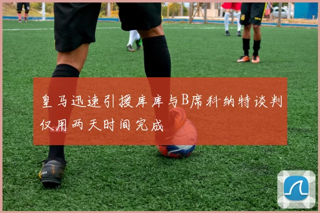 皇马迅速引援库库与B席科纳特谈判仅用两天时间完成