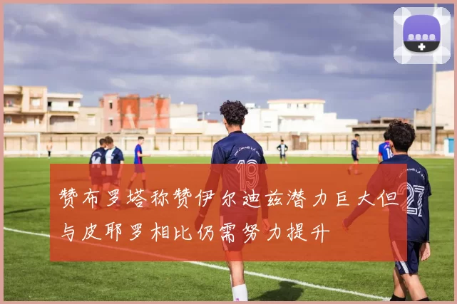 赞布罗塔称赞伊尔迪兹潜力巨大但与皮耶罗相比仍需努力提升