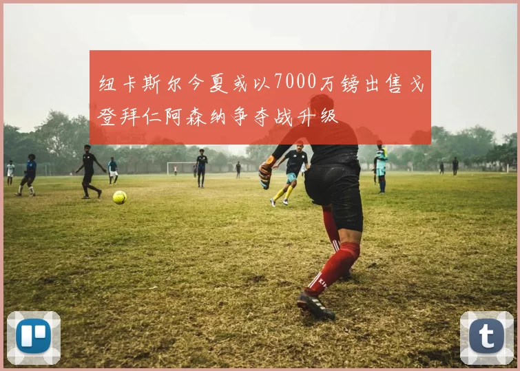纽卡斯尔今夏或以7000万镑出售戈登拜仁阿森纳争夺战升级