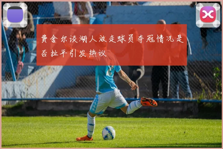 费舍尔谈湖人放走球员夺冠情况是否扯平引发热议