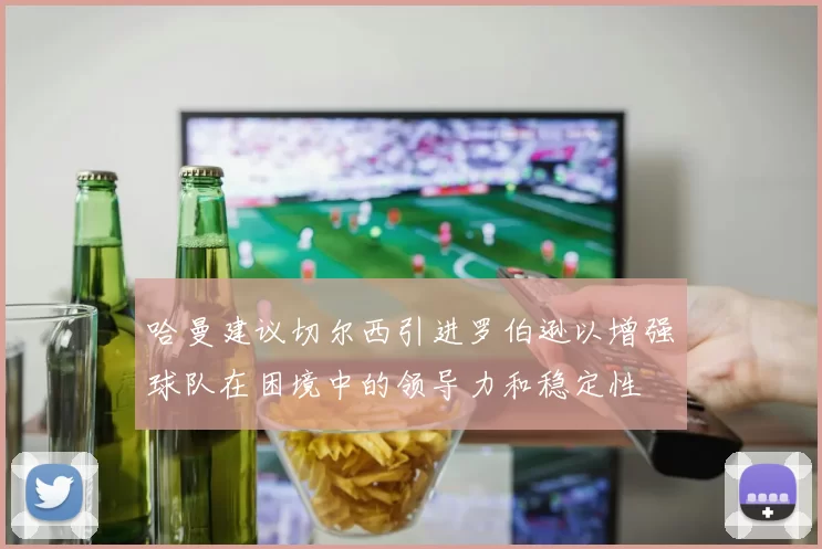 哈曼建议切尔西引进罗伯逊以增强球队在困境中的领导力和稳定性
