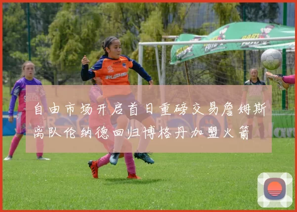 自由市场开启首日重磅交易詹姆斯离队伦纳德回归博格丹加盟火箭