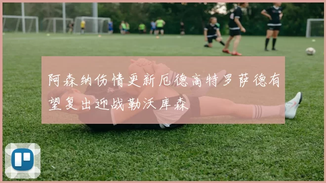 阿森纳伤情更新厄德高特罗萨德有望复出迎战勒沃库森