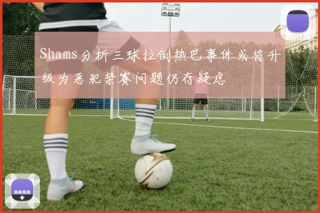 Shams分析三球拉倒热巴事件或将升级为恶犯禁赛问题仍存疑虑