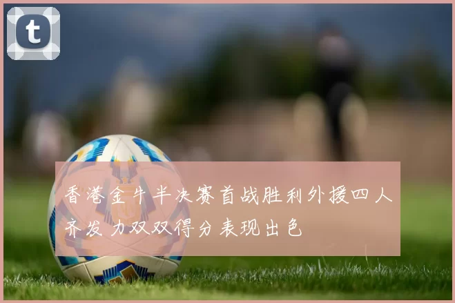 香港金牛半决赛首战胜利外援四人齐发力双双得分表现出色