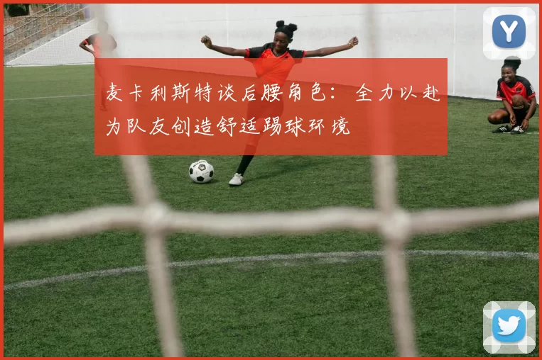麦卡利斯特谈后腰角色：全力以赴为队友创造舒适踢球环境