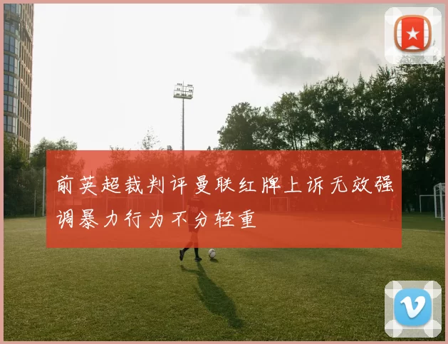 前英超裁判评曼联红牌上诉无效强调暴力行为不分轻重