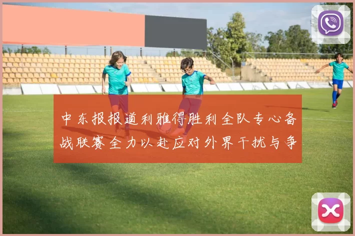 中东报报道利雅得胜利全队专心备战联赛全力以赴应对外界干扰与争议
