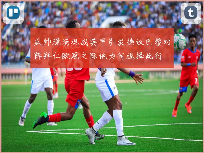 瓜帅现场观战英甲引发热议巴黎对阵拜仁欧冠之际他为何选择此行