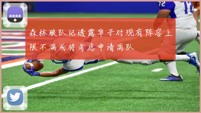 森林狼队记透露华子对现有阵容上限不满或将考虑申请离队