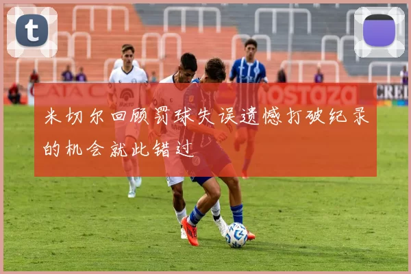 米切尔回顾罚球失误遗憾打破纪录的机会就此错过