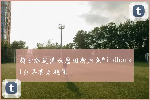 骑士球迷热议詹姆斯归来Windhorst分享赛后趣闻