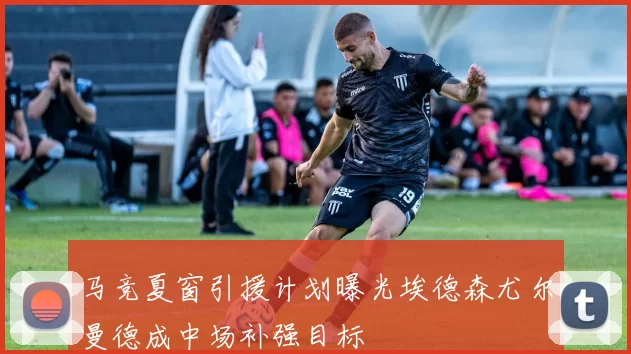 马竞夏窗引援计划曝光埃德森尤尔曼德成中场补强目标