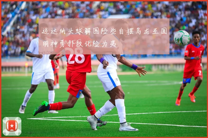 迈达纳头球解围险些自摆乌龙王国明神勇扑救化险为夷