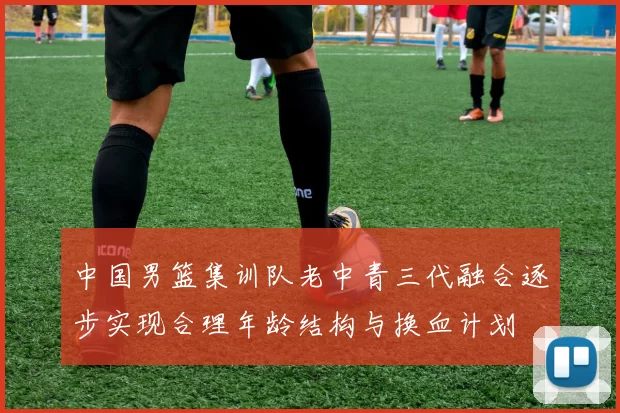 中国男篮集训队老中青三代融合逐步实现合理年龄结构与换血计划