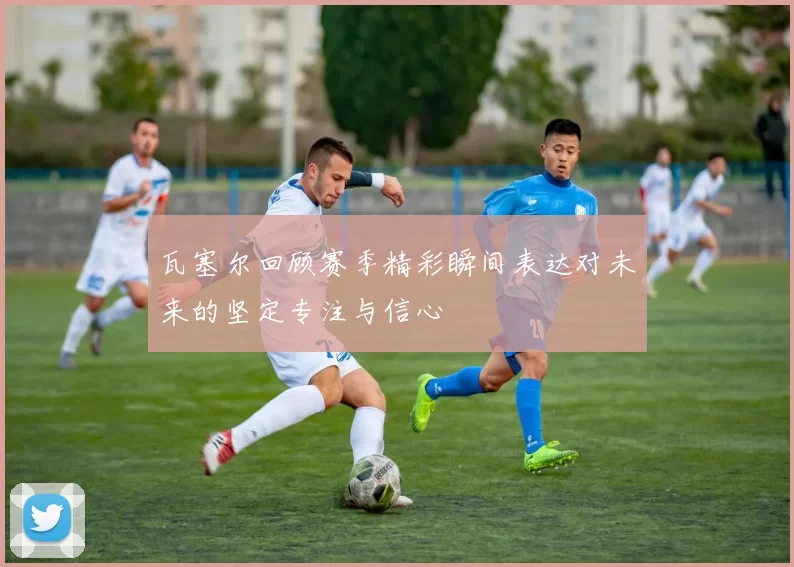 瓦塞尔回顾赛季精彩瞬间表达对未来的坚定专注与信心