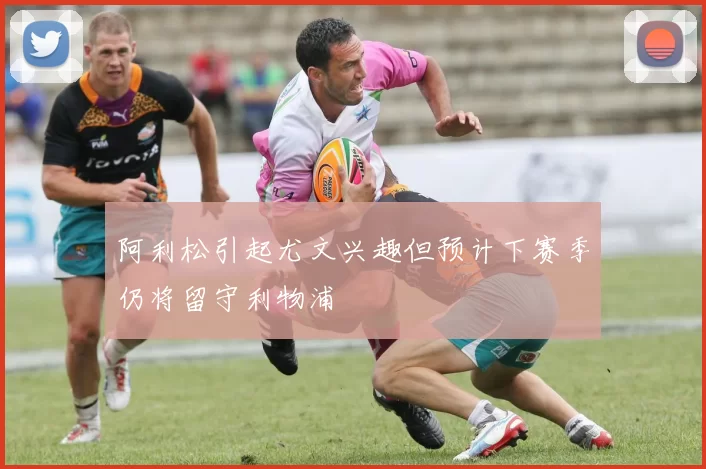 阿利松引起尤文兴趣但预计下赛季仍将留守利物浦
