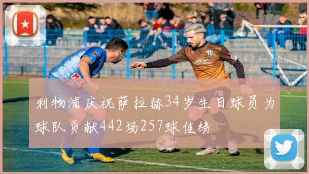 利物浦庆祝萨拉赫34岁生日球员为球队贡献442场257球佳绩